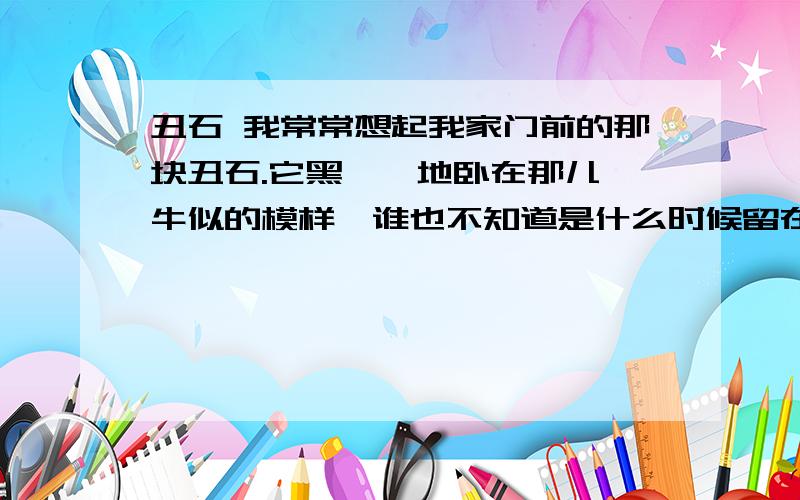 丑石 我常常想起我家门前的那块丑石.它黑黝黝地卧在那儿,牛似的模样,谁也不知道是什么时候留在这里的,谁也不去理会它.只是麦收时节,门前摊了麦子,奶奶总是要说,这块丑石,多碍地面呀,