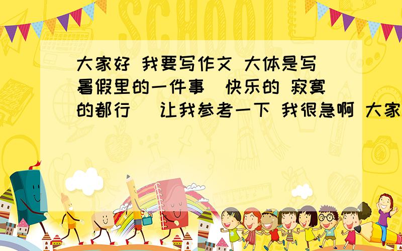 大家好 我要写作文 大体是写暑假里的一件事（快乐的 寂寞的都行） 让我参考一下 我很急啊 大家帮帮忙咯~反正就是写暑假里的一件事 最好五六百字以上