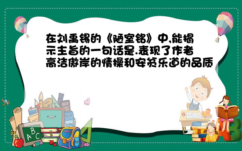 在刘禹锡的《陋室铭》中,能揭示主旨的一句话是.表现了作者高洁傲岸的情操和安贫乐道的品质