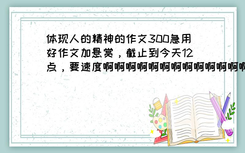 体现人的精神的作文300急用好作文加悬赏，截止到今天12点，要速度啊啊啊啊啊啊啊啊啊啊啊啊啊啊啊啊啊啊啊啊啊啊啊啊！