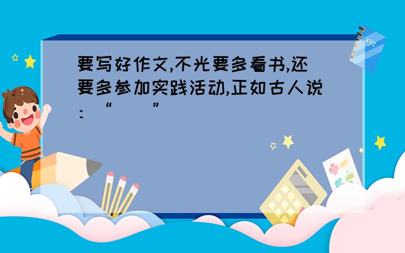 要写好作文,不光要多看书,还要多参加实践活动,正如古人说：“（）”