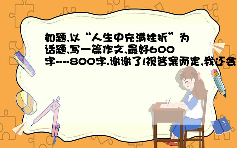 如题,以“人生中充满挫折”为话题,写一篇作文,最好600字----800字.谢谢了!视答案而定,我还会加分的!是写自己经历的，说的是自己的人生中充满挫折！