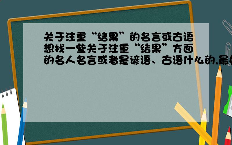 关于注重“结果”的名言或古语想找一些关于注重“结果”方面的名人名言或者是谚语、古语什么的,最好是《圣经》或者是佛教中的,别的也行啊.PS：我的分不多了,所以就只能给您这些分了