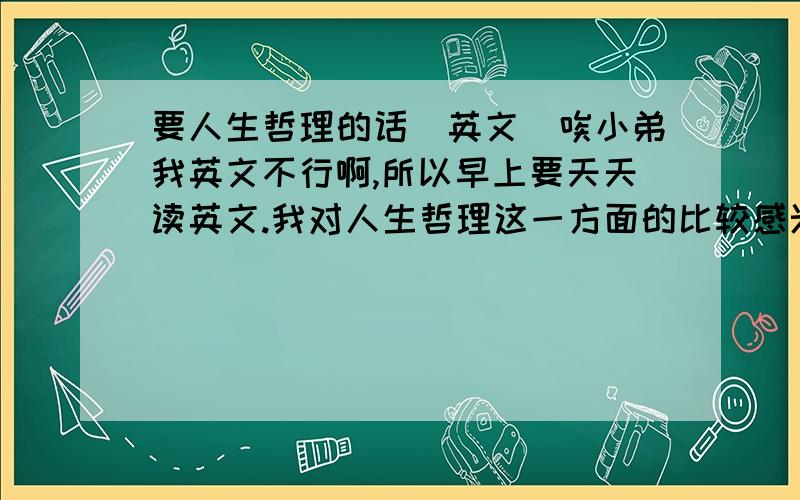 要人生哲理的话(英文)唉小弟我英文不行啊,所以早上要天天读英文.我对人生哲理这一方面的比较感兴趣,所以想找点人生哲理这方面的英文读读,有的话烦请发过来,我也可以打印出来,