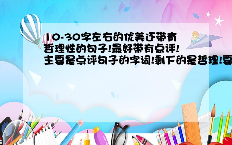 10-30字左右的优美还带有哲理性的句子!最好带有点评!主要是点评句子的字词!剩下的是哲理!要汉语的！大哥们多一点行不？最少也嘚四篇哦！