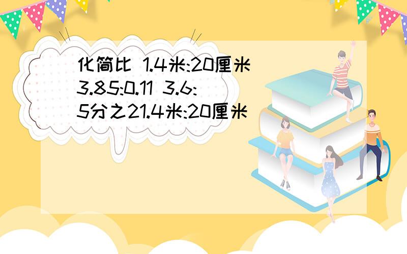 化简比 1.4米:20厘米 3.85:0.11 3.6:5分之21.4米:20厘米                                      3.85:0.11                                                                                                                         3.6:5分之2