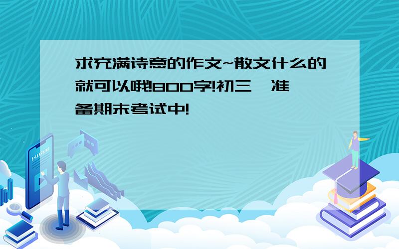 求充满诗意的作文~散文什么的就可以哦!800字!初三,准备期末考试中!