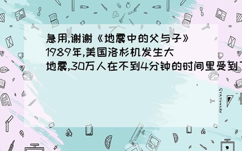 急用,谢谢《地震中的父与子》1989年,美国洛杉机发生大地震,30万人在不到4分钟的时间里受到了不同程度的伤害.　　在混乱中,一位年轻的父亲安顿好受伤的妻子,冲向他7岁的儿子的学校.那个