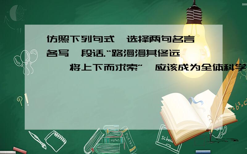 仿照下列句式,选择两句名言,各写一段话.“路漫漫其修远兮,吾将上下而求索”,应该成为全体科学工作者的座右铭.