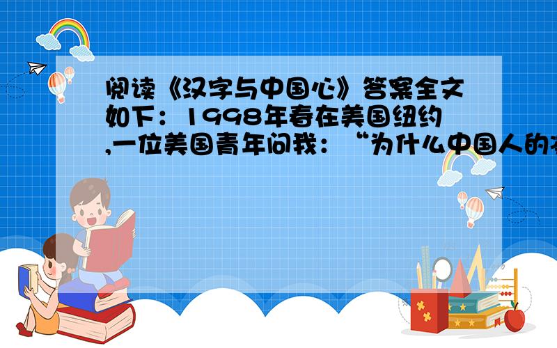 阅读《汉字与中国心》答案全文如下：1998年春在美国纽约,一位美国青年问我：“为什么中国人的凝聚力那么强?”我戏答曰：“第一,我们都吃中餐；第二,我们都讲中文,用汉字.”汉字,确实