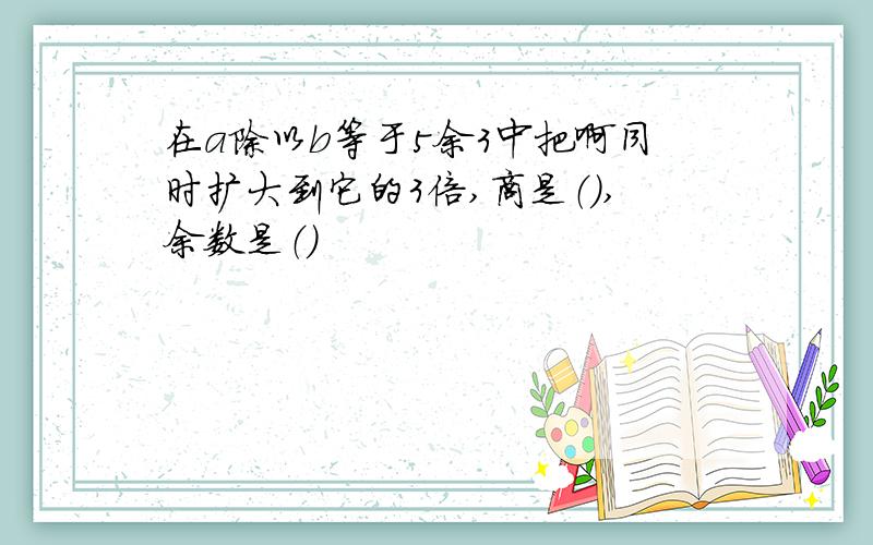 在a除以b等于5余3中把啊同时扩大到它的3倍,商是（）,余数是（）