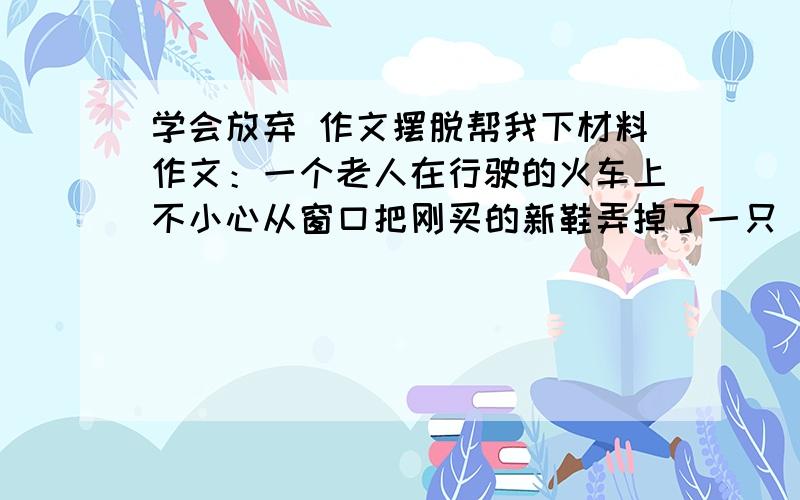 学会放弃 作文摆脱帮我下材料作文：一个老人在行驶的火车上不小心从窗口把刚买的新鞋弄掉了一只 周围的人都为他婉惜 不料那老人立即把第二只鞋也从窗口扔了出去 让人大吃一惊 这一