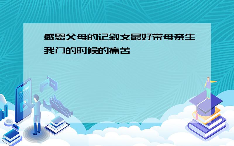 感恩父母的记叙文最好带母亲生我门的时候的痛苦