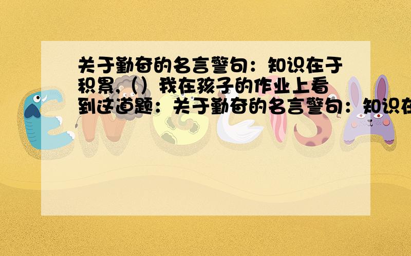 关于勤奋的名言警句：知识在于积累,（）我在孩子的作业上看到这道题：关于勤奋的名言警句：知识在于积累,（ ）.