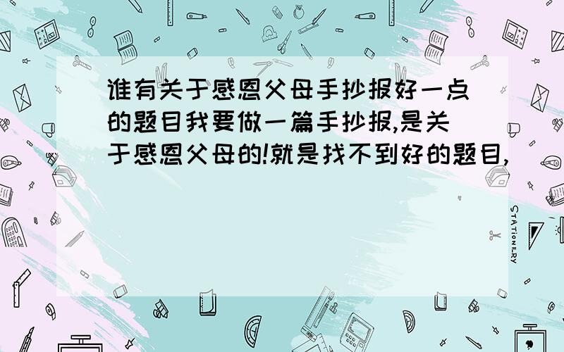 谁有关于感恩父母手抄报好一点的题目我要做一篇手抄报,是关于感恩父母的!就是找不到好的题目,