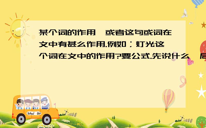 某个词的作用,或者这句或词在文中有甚么作用.例如；灯光这个词在文中的作用?要公式.先说什么,后说甚麽.例如：先解释词语,后找作者思想感情..这类回答!或者写一句话,让你赏析这个句子.