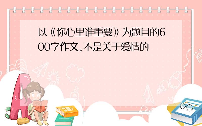 以《你心里谁重要》为题目的600字作文,不是关于爱情的