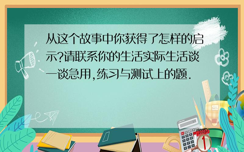 从这个故事中你获得了怎样的启示?请联系你的生活实际生活谈一谈急用,练习与测试上的题.