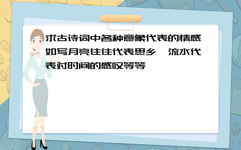 求古诗词中各种意象代表的情感如写月亮往往代表思乡,流水代表对时间的感叹等等