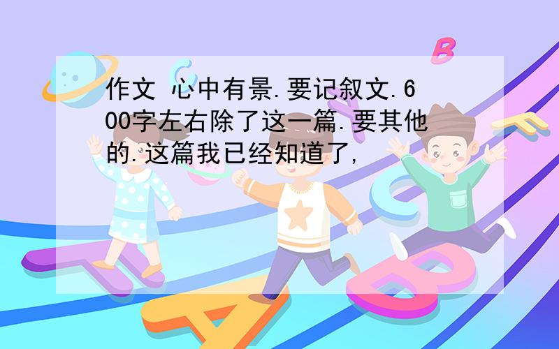 作文 心中有景.要记叙文.600字左右除了这一篇.要其他的.这篇我已经知道了,