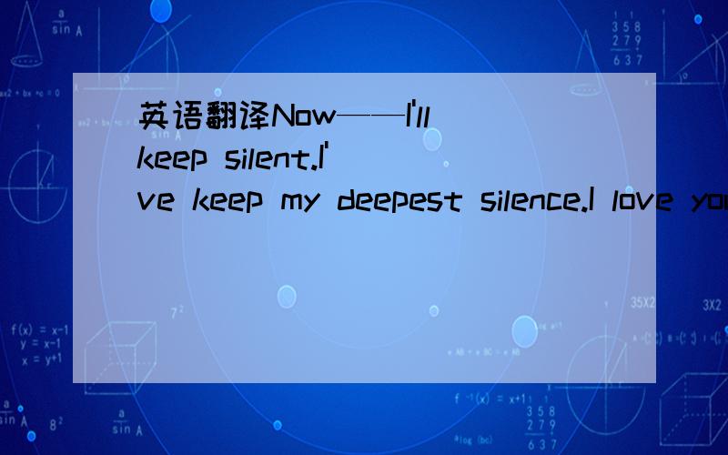 英语翻译Now——I'll keep silent.I've keep my deepest silence.I love you all,really real…… Also I love myself,and I love you.You won't understandHow much I'v loved you,my dear,you won't,and I don't need you to do so.Have you loved me?Havn't