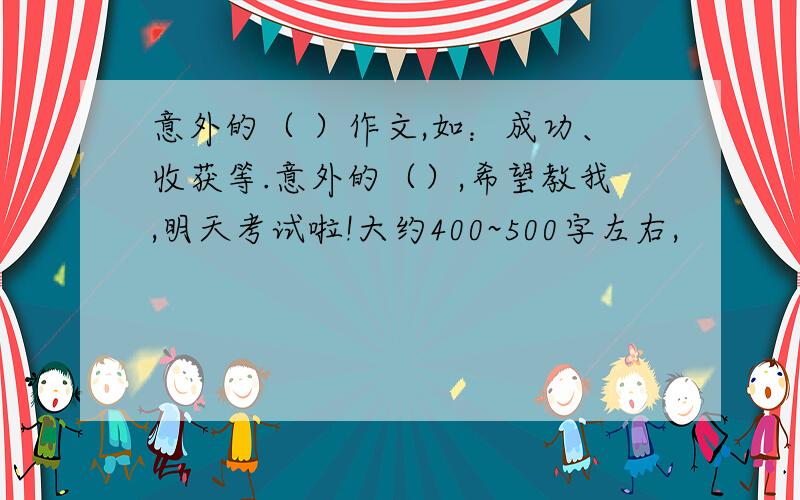 意外的（ ）作文,如：成功、收获等.意外的（）,希望教我,明天考试啦!大约400~500字左右,