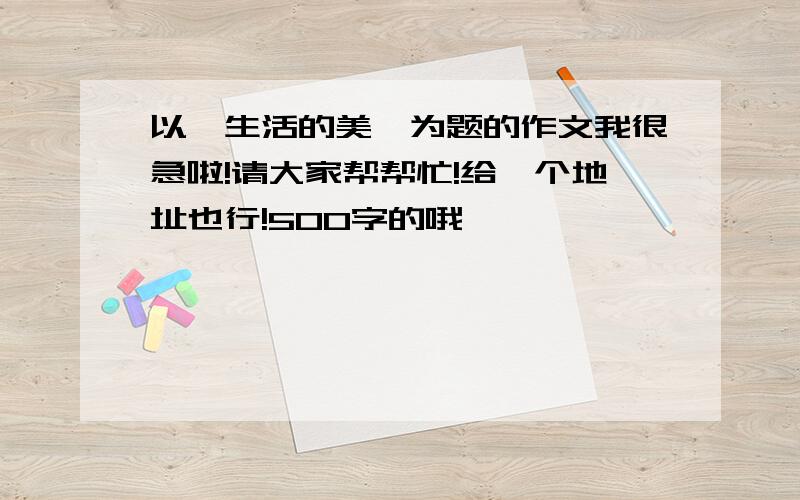 以《生活的美》为题的作文我很急啦!请大家帮帮忙!给一个地址也行!500字的哦