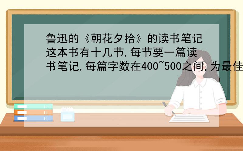 鲁迅的《朝花夕拾》的读书笔记这本书有十几节,每节要一篇读书笔记,每篇字数在400~500之间,为最佳