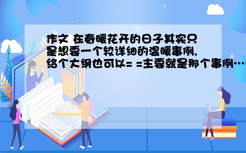 作文 在春暖花开的日子其实只是想要一个较详细的温暖事例,给个大纲也可以= =主要就是那个事例……事例就好……