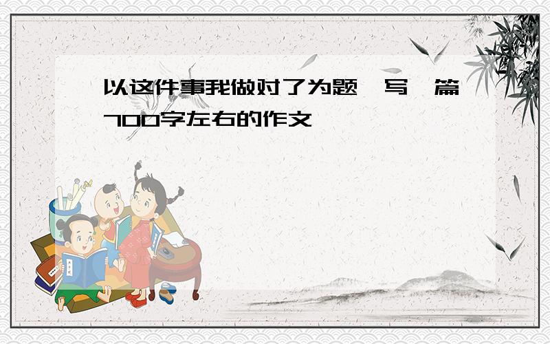 以这件事我做对了为题,写一篇700字左右的作文