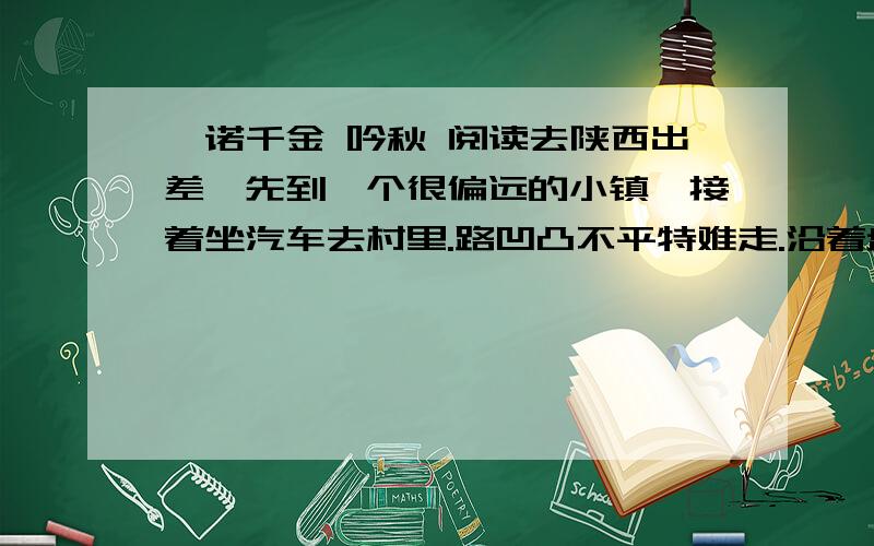 一诺千金 吟秋 阅读去陕西出差,先到一个很偏远的小镇,接着坐汽车去村里.路凹凸不平特难走.沿着盘山公路转悠,没多久我就开始晕车,吐得一塌糊涂.后来翻过了两座高山,过了一条湍急的河,