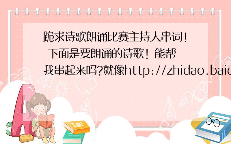 跪求诗歌朗诵比赛主持人串词! 下面是要朗诵的诗歌! 能帮我串起来吗?就像http://zhidao.baidu.com/question/22666770.html?si=8一样!拜托了!一颗开花的树,再别康桥,水调歌头,路遇,面着大海春暖花开,理想,