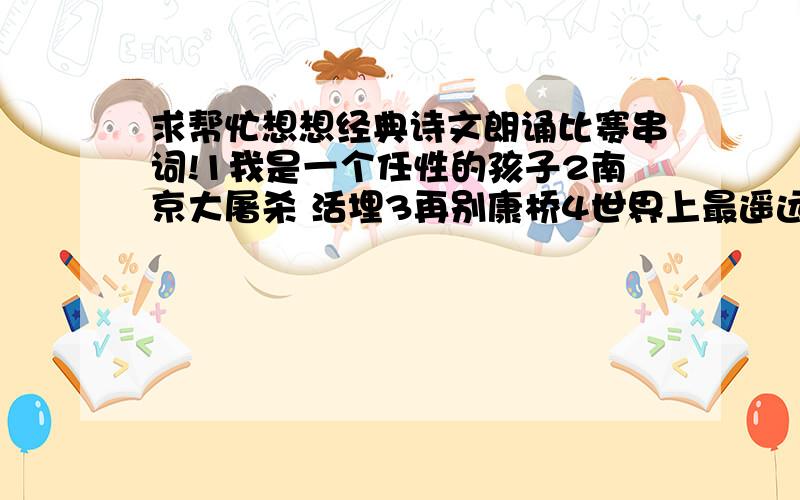 求帮忙想想经典诗文朗诵比赛串词!1我是一个任性的孩子2南京大屠杀 活埋3再别康桥4世界上最遥远的距离5声声慢6擦亮青春7向困难进军8我们勇往直前9祖国 我的母亲10世界上最遥远的距离11再