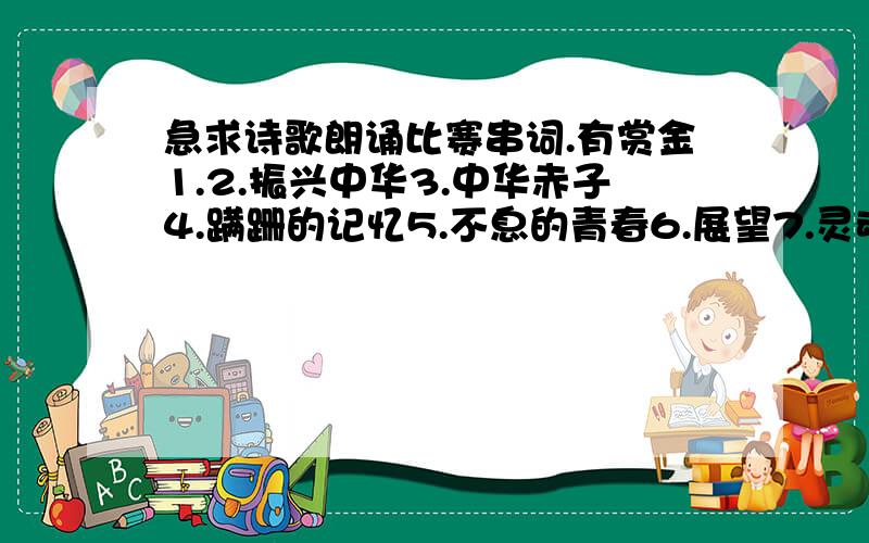 急求诗歌朗诵比赛串词.有赏金1.2.振兴中华3.中华赤子4.蹒跚的记忆5.不息的青春6.展望7.灵魂的震撼8.我们这一代至于诗歌内容请大家自己去搜下,星期三要用,请大家务必在星期二晚上帮忙写好