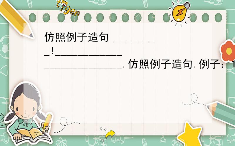 仿照例子造句 ________!__________________________.仿照例子造句.例子：1.清凉的山泉!你捧出一面明镜,是要我重新梳妆吗?2.清凉的山泉!你捧出一面明镜,是要我重新梳妆吗?3.汩汩的溪流!你吟诵着一首