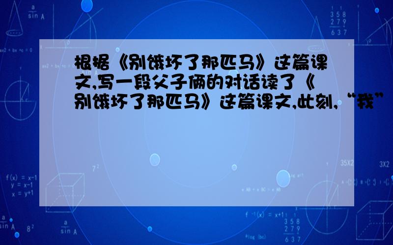 根据《别饿坏了那匹马》这篇课文,写一段父子俩的对话读了《别饿坏了那匹马》这篇课文,此刻,“我”心里一定有许多活要说,请你展开想象,回家后,“我”会怎样向父亲诉说呢?