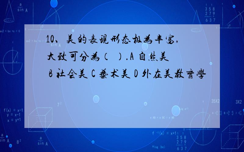 10、美的表现形态极为丰富,大致可分为（ ）.A 自然美 B 社会美 C 艺术美 D 外在美教育学