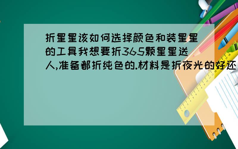 折星星该如何选择颜色和装星星的工具我想要折365颗星星送人,准备都折纯色的.材料是折夜光的好还是纸的好?还有就是只折一种颜色还是折多个颜色好看啊 对了.还有用什么装比较好,玻璃瓶