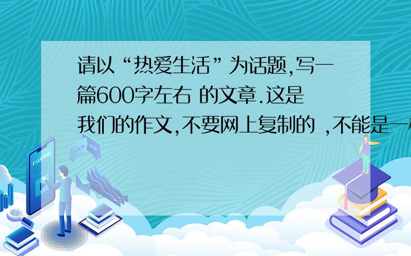 请以“热爱生活”为话题,写一篇600字左右 的文章.这是我们的作文,不要网上复制的 ,不能是一样的,不然老师发现就完了,.