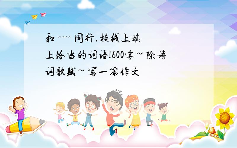 和 ---- 同行.横线上填上恰当的词语!600字~除诗词歌赋~写一篇作文