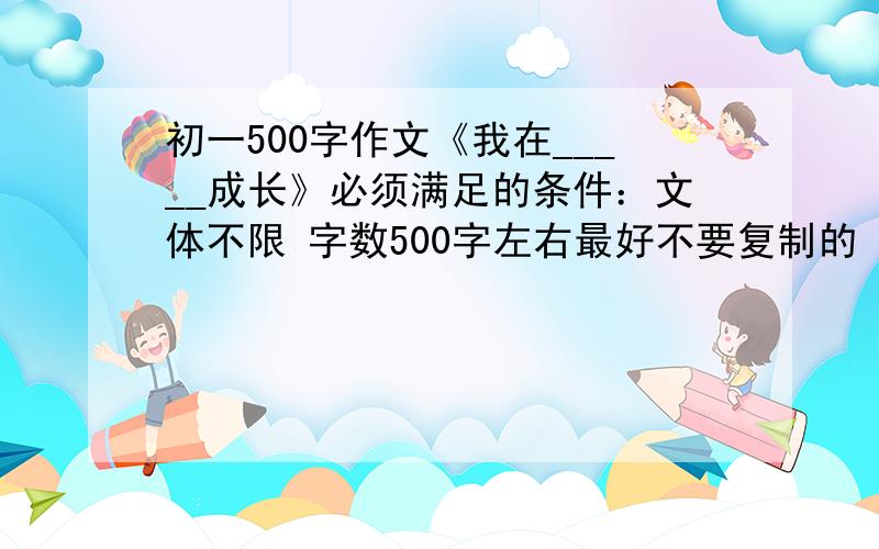 初一500字作文《我在_____成长》必须满足的条件：文体不限 字数500字左右最好不要复制的 要符合初一的水平和话题好的话追加分数