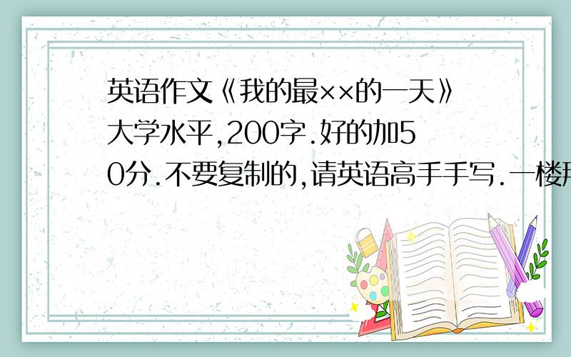 英语作文《我的最××的一天》大学水平,200字.好的加50分.不要复制的,请英语高手手写.一楼那个你够200字么？150都不到啊！别怪我不给你分啊！没有回答的，