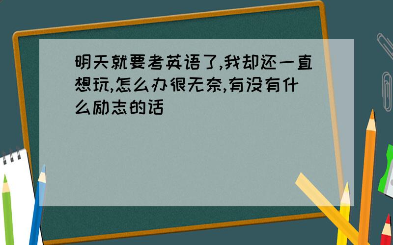 明天就要考英语了,我却还一直想玩,怎么办很无奈,有没有什么励志的话