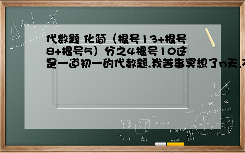 代数题 化简（根号13+根号8+根号5）分之4根号10这是一道初一的代数题,我苦事冥想了n天,不得其解,谢谢哪位高手出招帮忙,叩谢!