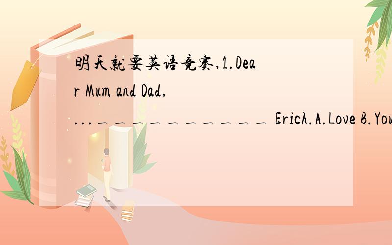 明天就要英语竞赛,1.Dear Mum and Dad,...__________ Erich.A.Love B.You C.Yours D.Yours daughter 2.Where there is a will,there is a __________ .A.road B.street C.way D.hope 3.There are three __________ in the word 