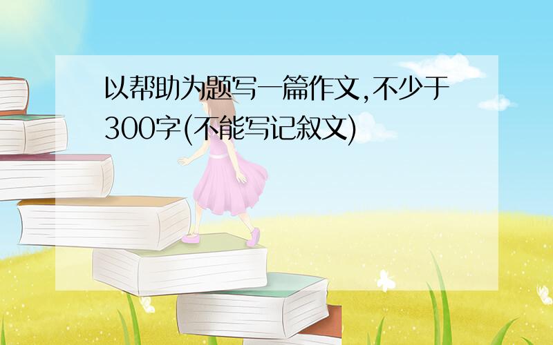 以帮助为题写一篇作文,不少于300字(不能写记叙文)