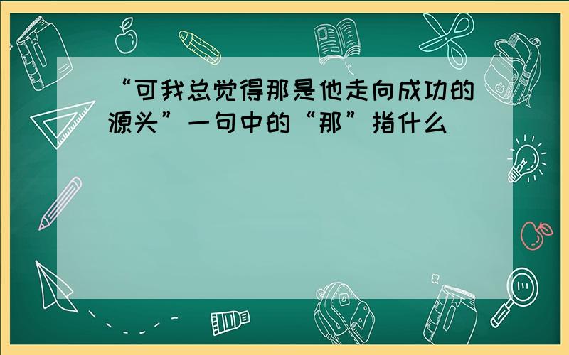 “可我总觉得那是他走向成功的源头”一句中的“那”指什么