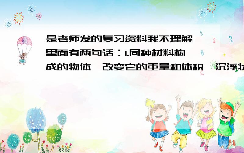 是老师发的复习资料我不理解,里面有两句话：1.同种材料构成的物体,改变它的重量和体积,沉浮状况不变.2.物体的沉浮与自身的重量和体积都有关.----------------------------------------------------------