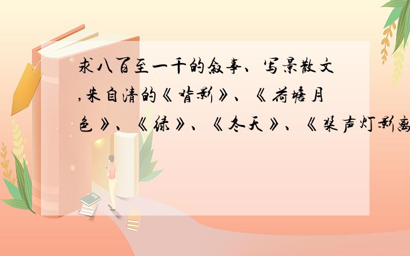 求八百至一千的叙事、写景散文,朱自清的《背影》、《荷塘月色》、《绿》、《冬天》、《桨声灯影离得秦淮河》、《看花》、《莱茵河》、《扬州的夏日》,巴金的《春天里的秋天》、《