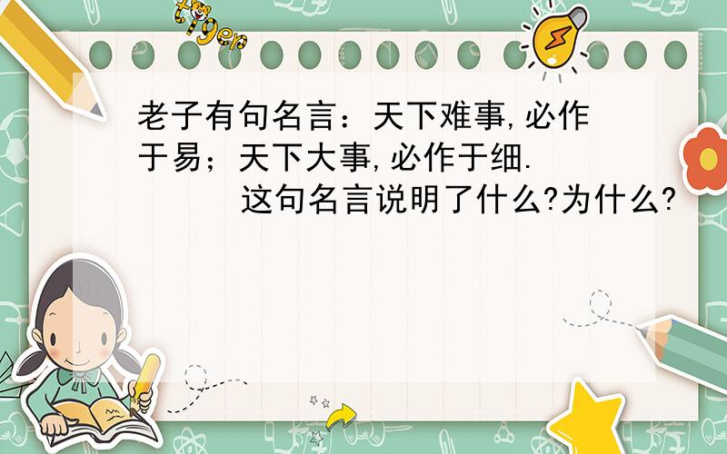 老子有句名言：天下难事,必作于易；天下大事,必作于细.       这句名言说明了什么?为什么?